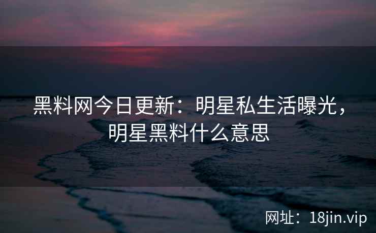 黑料网今日更新：明星私生活曝光，明星黑料什么意思