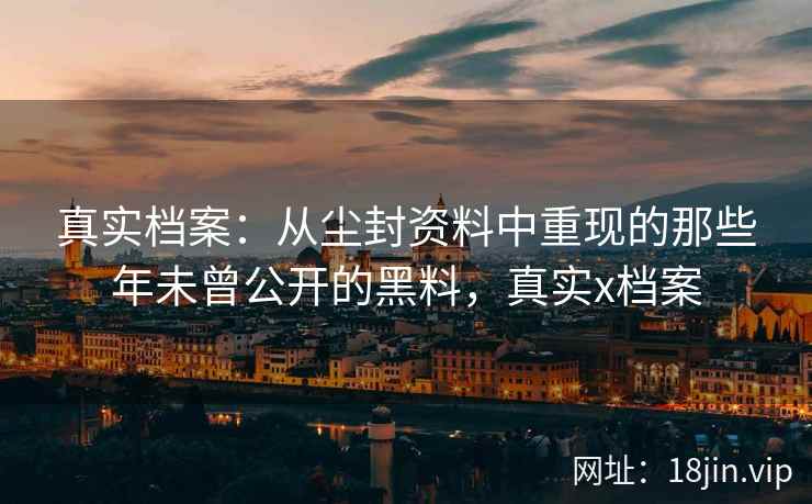 真实档案：从尘封资料中重现的那些年未曾公开的黑料，真实x档案
