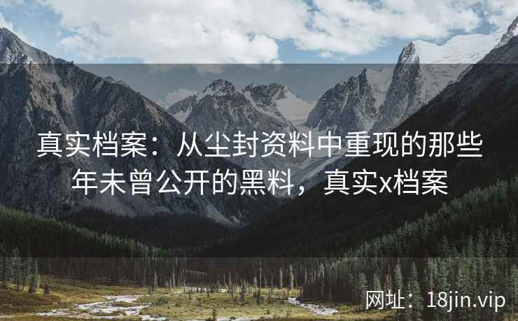 真实档案：从尘封资料中重现的那些年未曾公开的黑料，真实x档案
