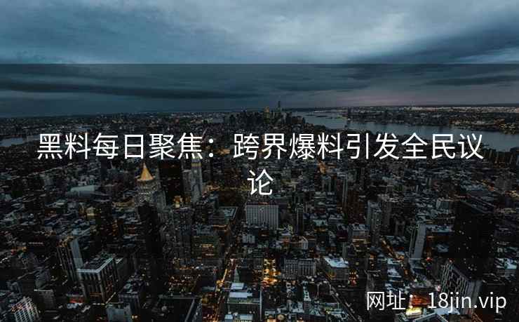 黑料每日聚焦：跨界爆料引发全民议论