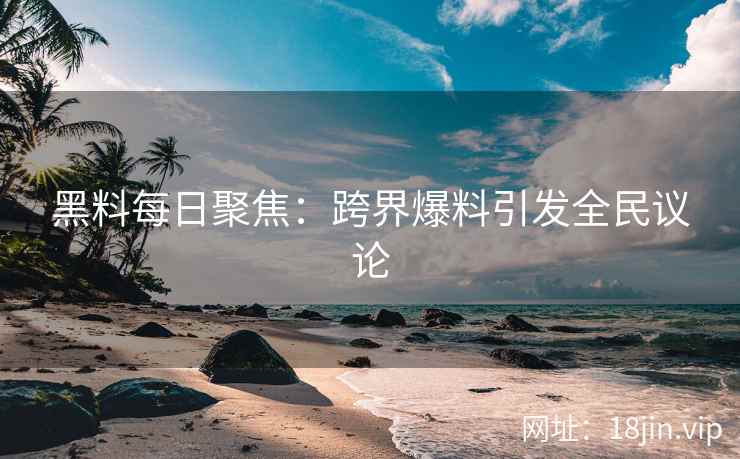 黑料每日聚焦：跨界爆料引发全民议论