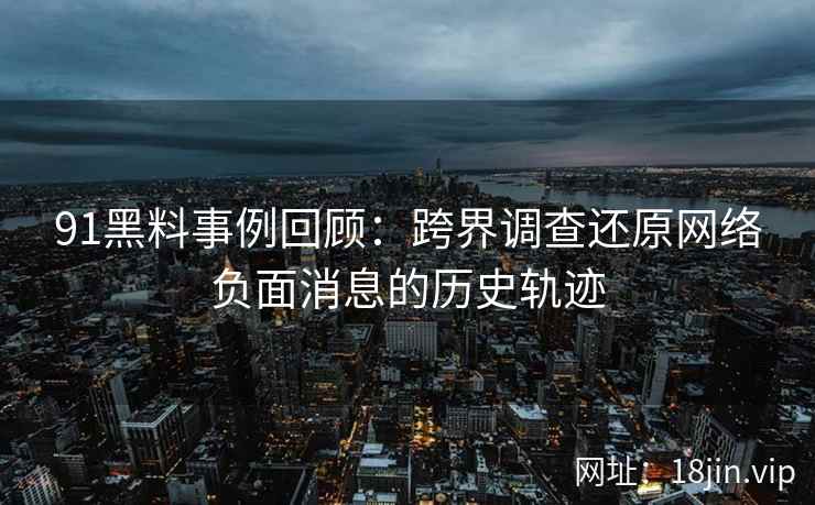 91黑料事例回顾：跨界调查还原网络负面消息的历史轨迹