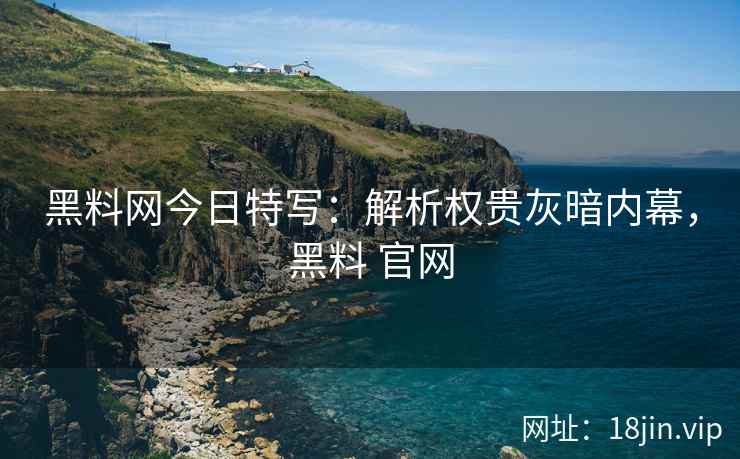 黑料网今日特写：解析权贵灰暗内幕，黑料 官网