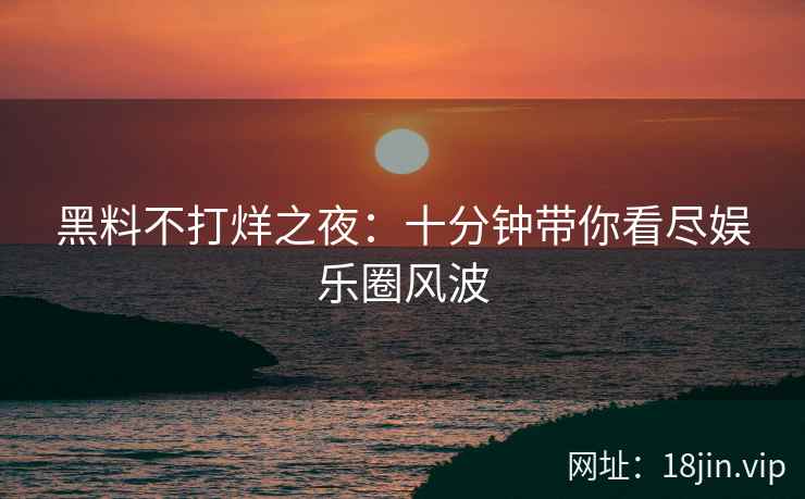 黑料不打烊之夜：十分钟带你看尽娱乐圈风波
