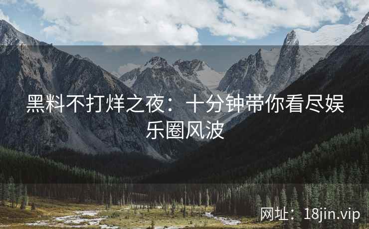黑料不打烊之夜：十分钟带你看尽娱乐圈风波