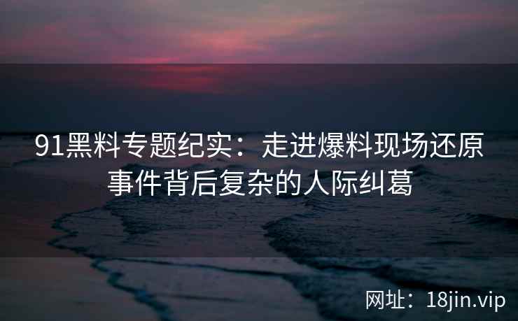 91黑料专题纪实：走进爆料现场还原事件背后复杂的人际纠葛