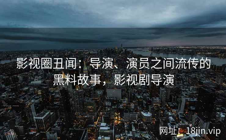 影视圈丑闻：导演、演员之间流传的黑料故事，影视剧导演
