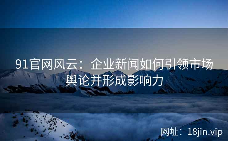 91官网风云：企业新闻如何引领市场舆论并形成影响力