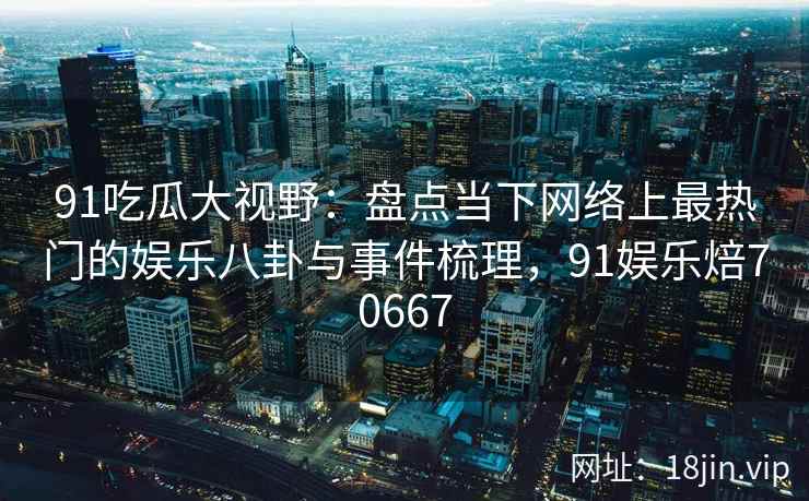 91吃瓜大视野：盘点当下网络上最热门的娱乐八卦与事件梳理，91娱乐焙70667
