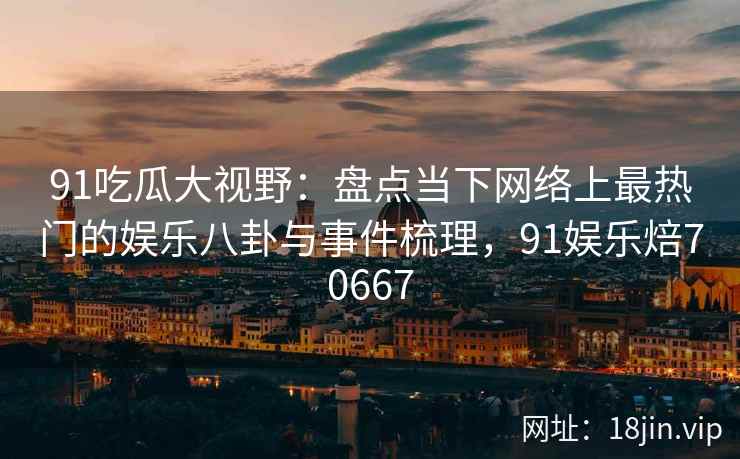 91吃瓜大视野：盘点当下网络上最热门的娱乐八卦与事件梳理，91娱乐焙70667