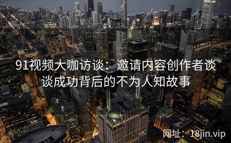 91视频大咖访谈：邀请内容创作者谈谈成功背后的不为人知故事