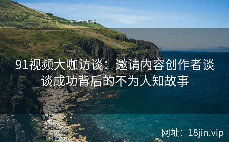 91视频大咖访谈：邀请内容创作者谈谈成功背后的不为人知故事