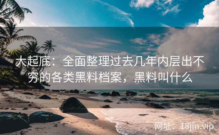 大起底：全面整理过去几年内层出不穷的各类黑料档案，黑料叫什么