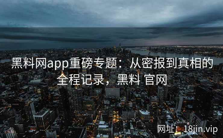 黑料网app重磅专题：从密报到真相的全程记录，黑料 官网