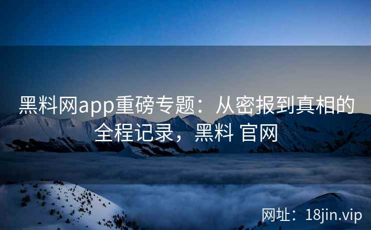 黑料网app重磅专题：从密报到真相的全程记录，黑料 官网