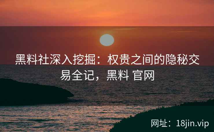 黑料社深入挖掘：权贵之间的隐秘交易全记，黑料 官网
