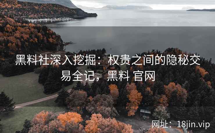 黑料社深入挖掘：权贵之间的隐秘交易全记，黑料 官网