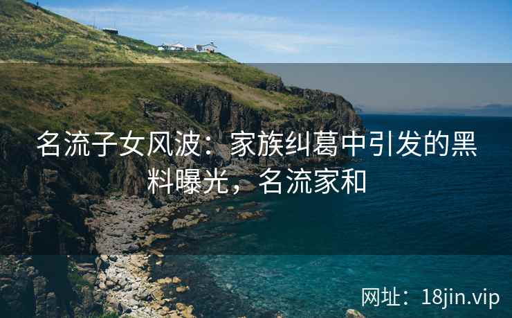 名流子女风波：家族纠葛中引发的黑料曝光，名流家和