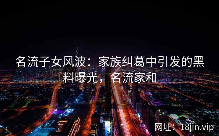 名流子女风波：家族纠葛中引发的黑料曝光，名流家和