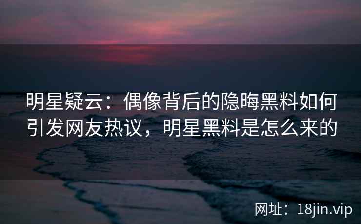 明星疑云：偶像背后的隐晦黑料如何引发网友热议，明星黑料是怎么来的