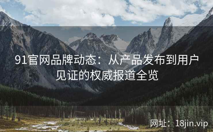 91官网品牌动态：从产品发布到用户见证的权威报道全览