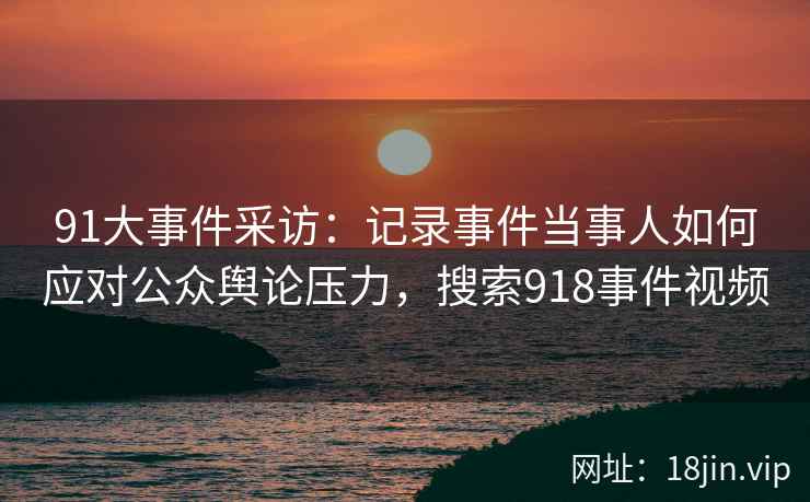91大事件采访：记录事件当事人如何应对公众舆论压力，搜索918事件视频