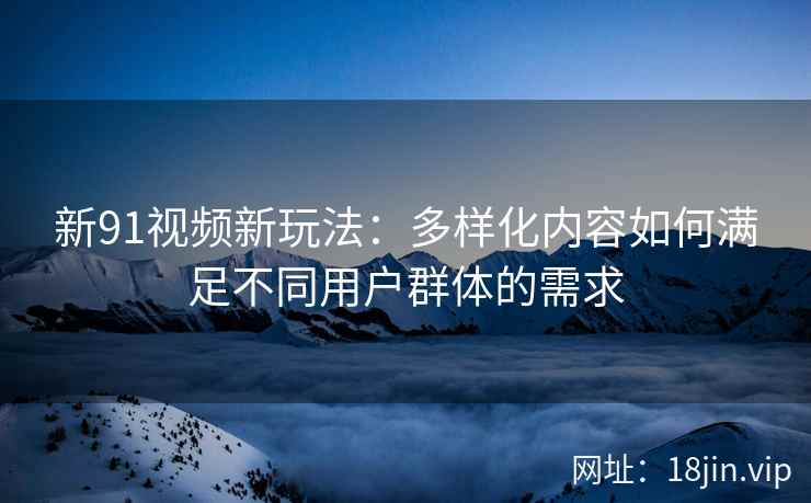 新91视频新玩法：多样化内容如何满足不同用户群体的需求