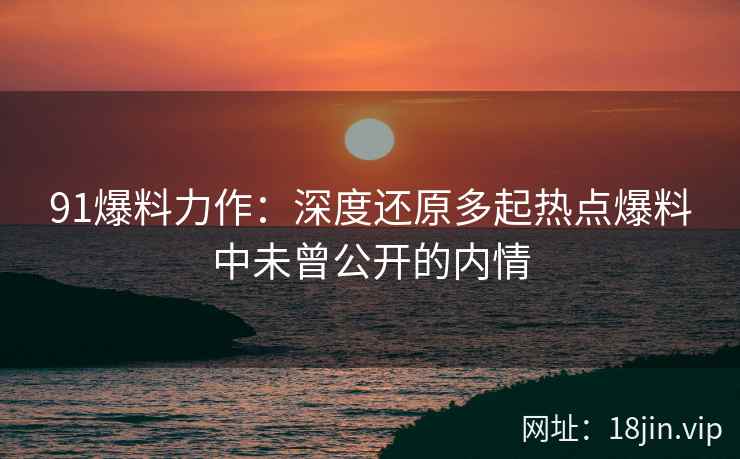 91爆料力作：深度还原多起热点爆料中未曾公开的内情