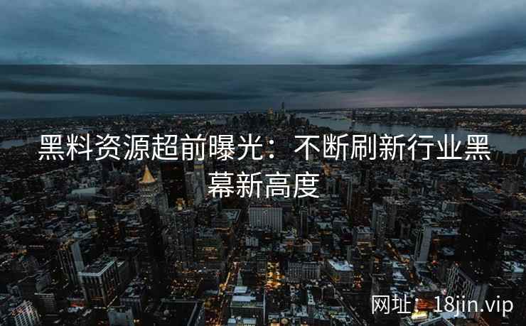 黑料资源超前曝光：不断刷新行业黑幕新高度