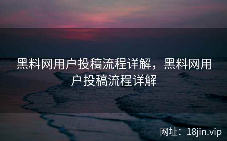 黑料网用户投稿流程详解，黑料网用户投稿流程详解