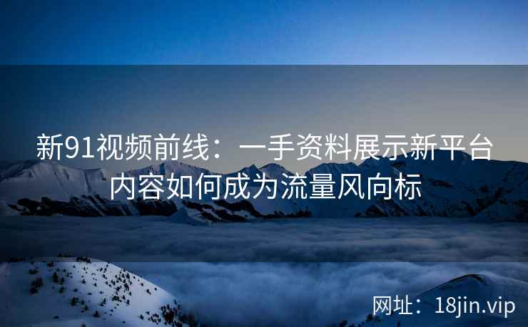 新91视频前线：一手资料展示新平台内容如何成为流量风向标
