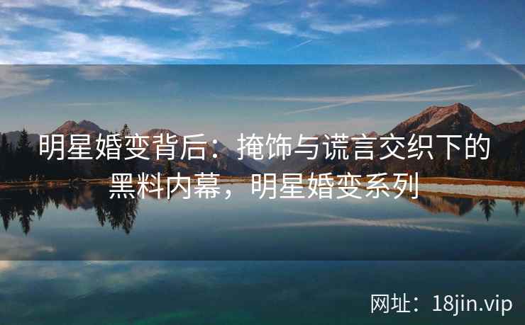 明星婚变背后：掩饰与谎言交织下的黑料内幕，明星婚变系列