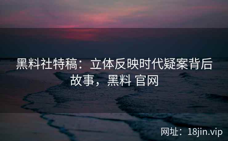 黑料社特稿：立体反映时代疑案背后故事，黑料 官网