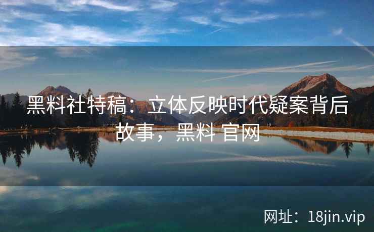 黑料社特稿：立体反映时代疑案背后故事，黑料 官网