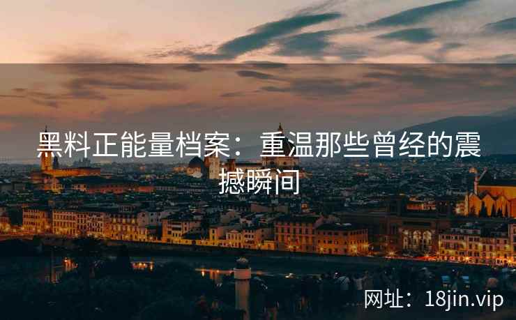 黑料正能量档案：重温那些曾经的震撼瞬间