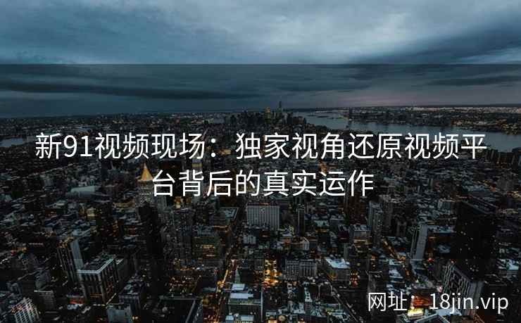 新91视频现场：独家视角还原视频平台背后的真实运作