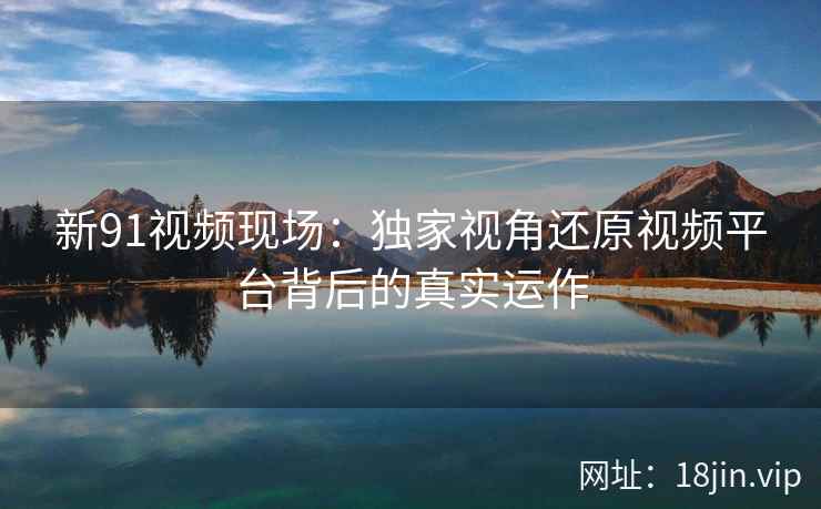 新91视频现场：独家视角还原视频平台背后的真实运作