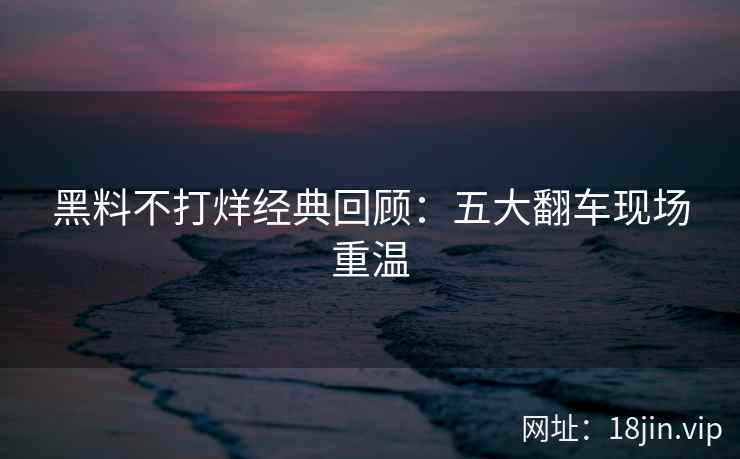 黑料不打烊经典回顾：五大翻车现场重温