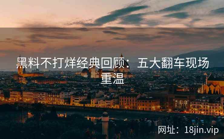 黑料不打烊经典回顾：五大翻车现场重温