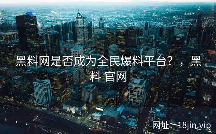 黑料网是否成为全民爆料平台？，黑料 官网