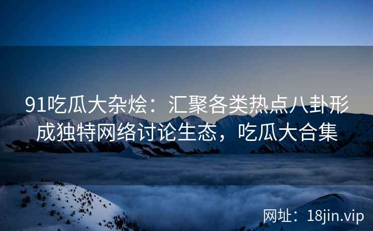 91吃瓜大杂烩：汇聚各类热点八卦形成独特网络讨论生态，吃瓜大合集